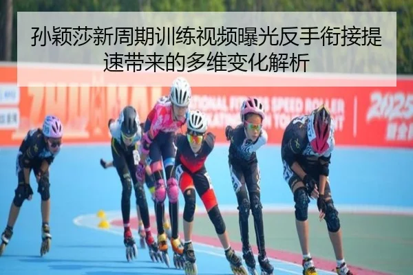 孙颖莎新周期训练视频曝光反手衔接提速带来的多维变化解析