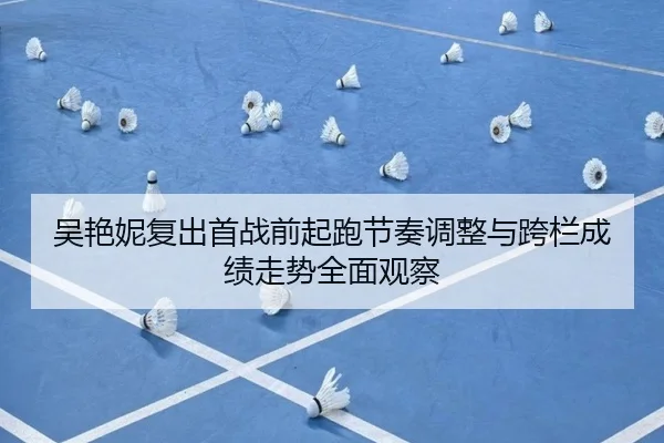 吴艳妮复出首战前起跑节奏调整与跨栏成绩走势全面观察