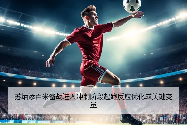 苏炳添百米备战进入冲刺阶段起跑反应优化成关键变量